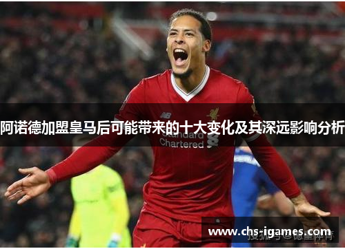 阿诺德加盟皇马后可能带来的十大变化及其深远影响分析