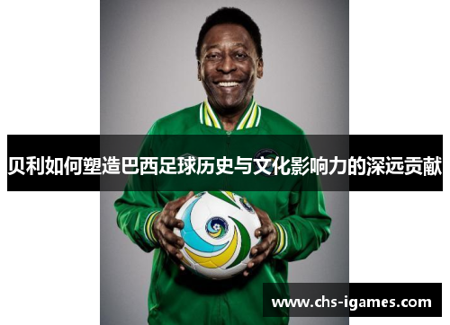 贝利如何塑造巴西足球历史与文化影响力的深远贡献 贝利如何塑造巴西足球历史与文化影响力的深远贡献