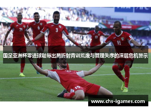 国足亚洲杯零进球耻辱出局折射青训荒废与管理失序的深层危机警示